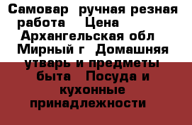 Самовар, ручная резная работа. › Цена ­ 1 500 - Архангельская обл., Мирный г. Домашняя утварь и предметы быта » Посуда и кухонные принадлежности   